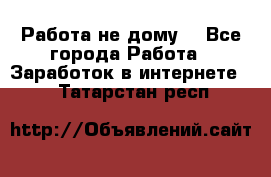 Работа не дому. - Все города Работа » Заработок в интернете   . Татарстан респ.